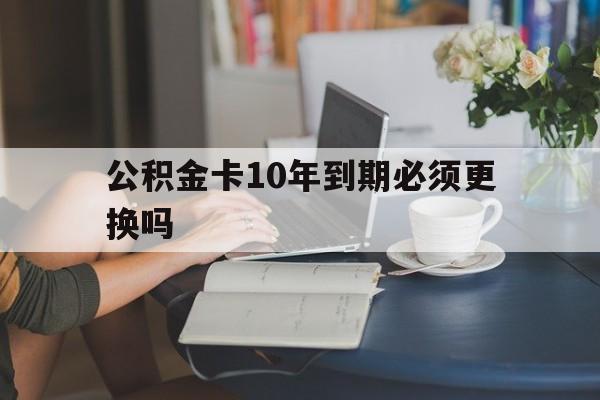 迪庆最新公积金卡10年到期必须更换吗方法分析(最方便真实的迪庆公积金卡几年不用会自动注销吗方法)