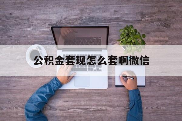 迪庆最新公积金套现怎么套啊微信方法分析(最方便真实的迪庆公积金套现怎么套啊微信提现方法)