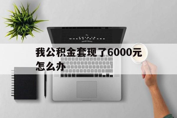 迪庆最新我公积金套现了6000元怎么办方法分析(最方便真实的迪庆住房公积金套取现金方法)